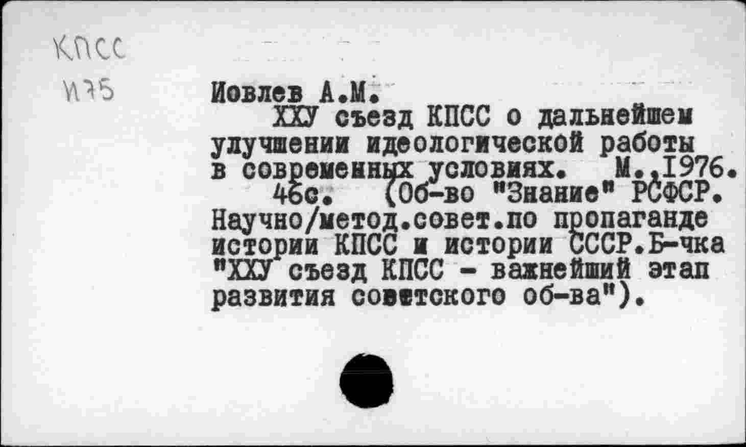 ﻿КПСС	-	-
йовлев А.М.
ХХУ съезд КПСС о дальнейшей улучшении идеологической работы в современных условиях« М.,1976.
4ьс. (Об-во "Знание" РСФСР« Научно/метод.совет.по пропаганде истории КПСС и истории СССР.Б-чка "ХХУ съезд КПСС - важнейший этап развития советского об-ва").